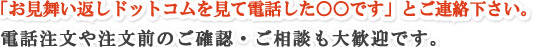 「ＨＰを見て電話した○○です」とご連絡下さい。電話注文や注文前のご確認・ご相談も大歓迎です。